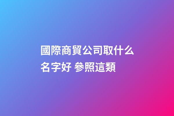 國際商貿公司取什么名字好 參照這類-第1張-公司起名-玄機派